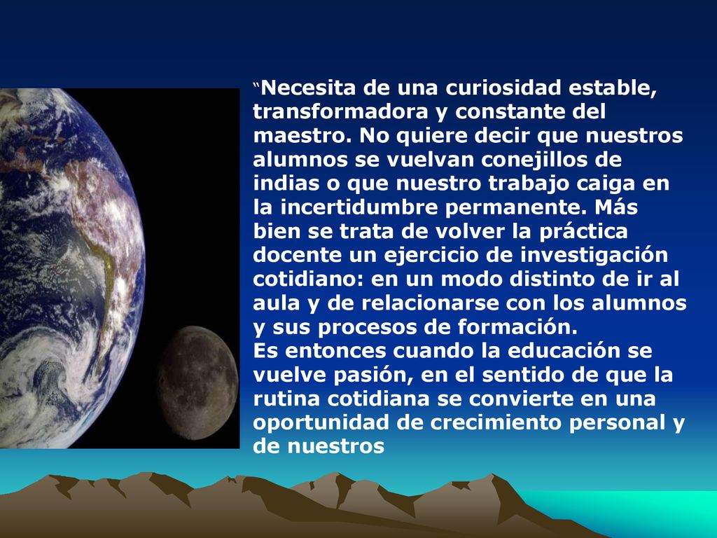 Necesita de una curiosidad estable, transformadora y constante del maestro. No quiere decir que nuestros alumnos se vuelvan conejillos de indias o que nuestro trabajo caiga en la incertidumbre permanente. Más bien se trata de volver la práctica docente un ejercicio de investigación cotidiano: en un modo distinto de ir al aula y de relacionarse con los alumnos y sus procesos de formación.