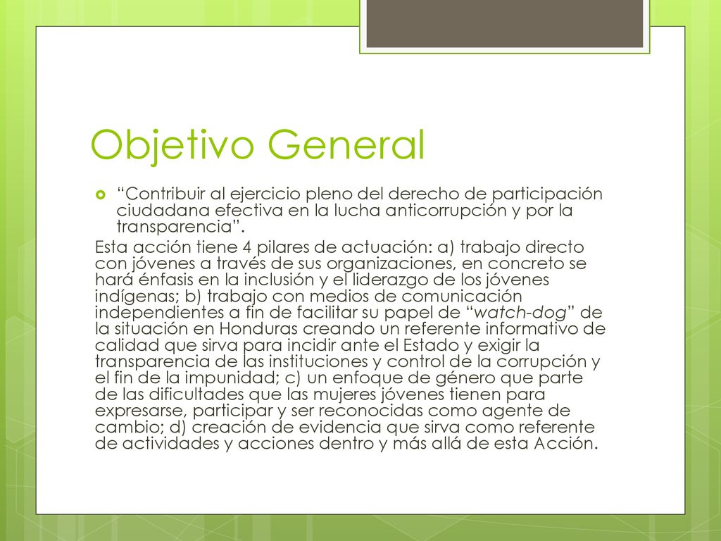 Objetivo General Contribuir al ejercicio pleno del derecho de participación ciudadana efectiva en la lucha anticorrupción y por la transparencia .