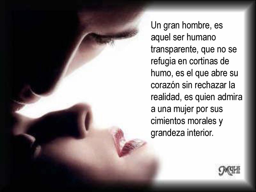 Un gran hombre, es aquel ser humano transparente, que no se refugia en cortinas de humo, es el que abre su corazón sin rechazar la realidad, es quien admira a una mujer por sus cimientos morales y grandeza interior.