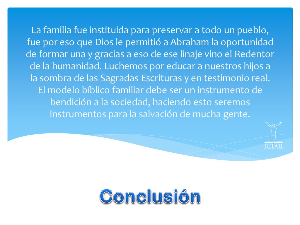 La familia fue instituida para preservar a todo un pueblo, fue por eso que Dios le permitió a Abraham la oportunidad de formar una y gracias a eso de ese linaje vino el Redentor de la humanidad. Luchemos por educar a nuestros hijos a la sombra de las Sagradas Escrituras y en testimonio real. El modelo bíblico familiar debe ser un instrumento de bendición a la sociedad, haciendo esto seremos instrumentos para la salvación de mucha gente.