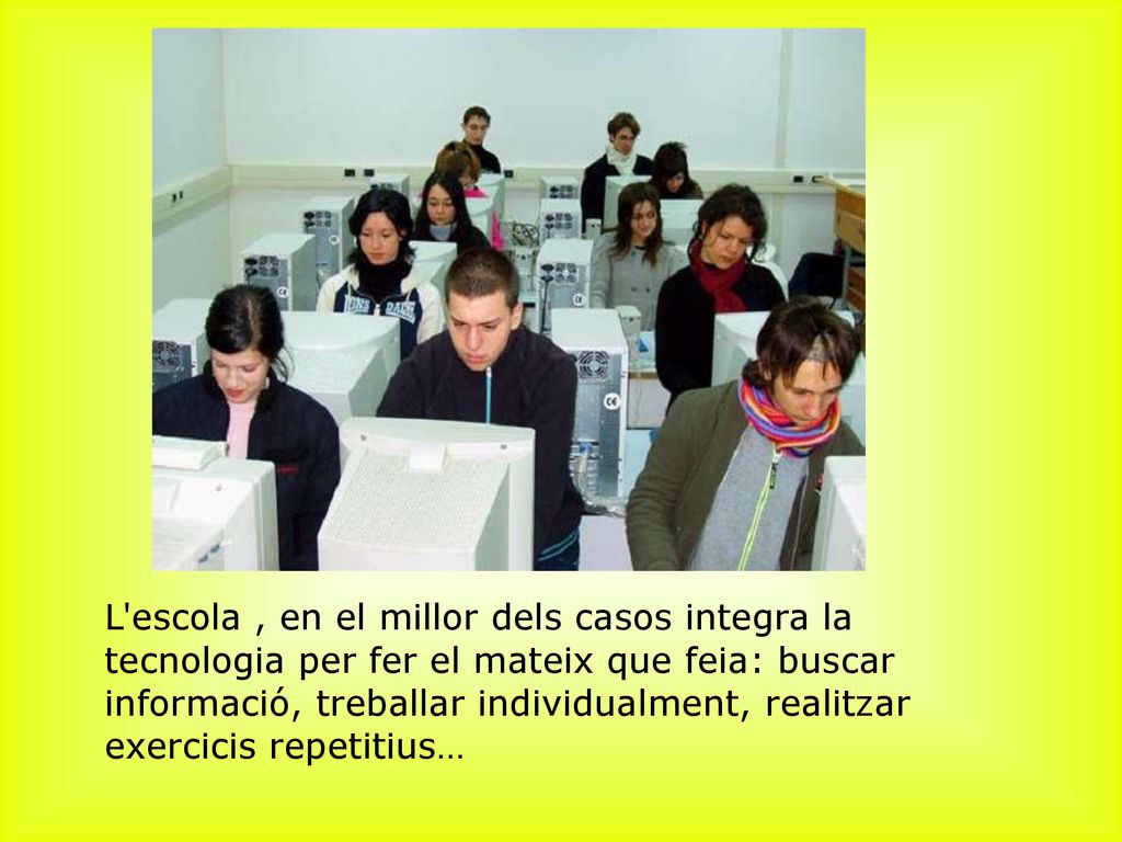 ﻿L escola , en el millor dels casos integra la tecnologia per fer el mateix que feia: buscar informació, treballar individualment, realitzar exercicis repetitius…