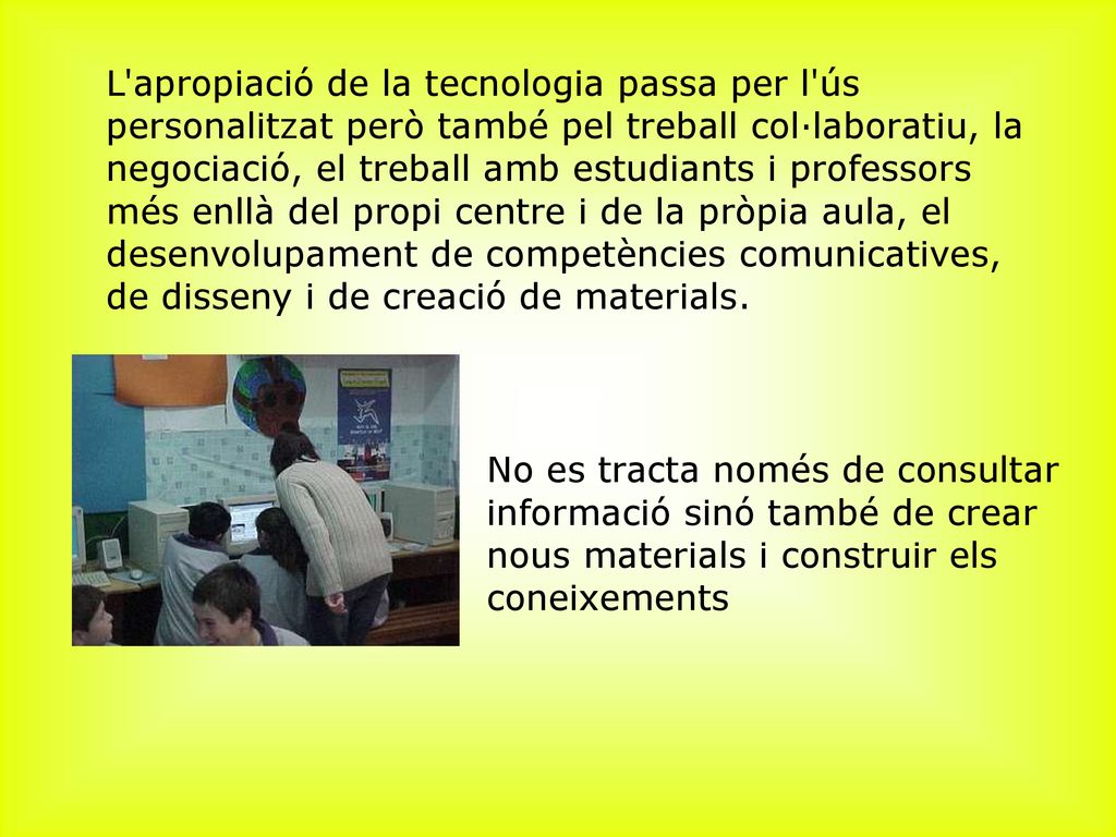 ﻿L apropiació de la tecnologia passa per l ús personalitzat però també pel treball col·laboratiu, la negociació, el treball amb estudiants i professors més enllà del propi centre i de la pròpia aula, el desenvolupament de competències comunicatives, de disseny i de creació de materials.
