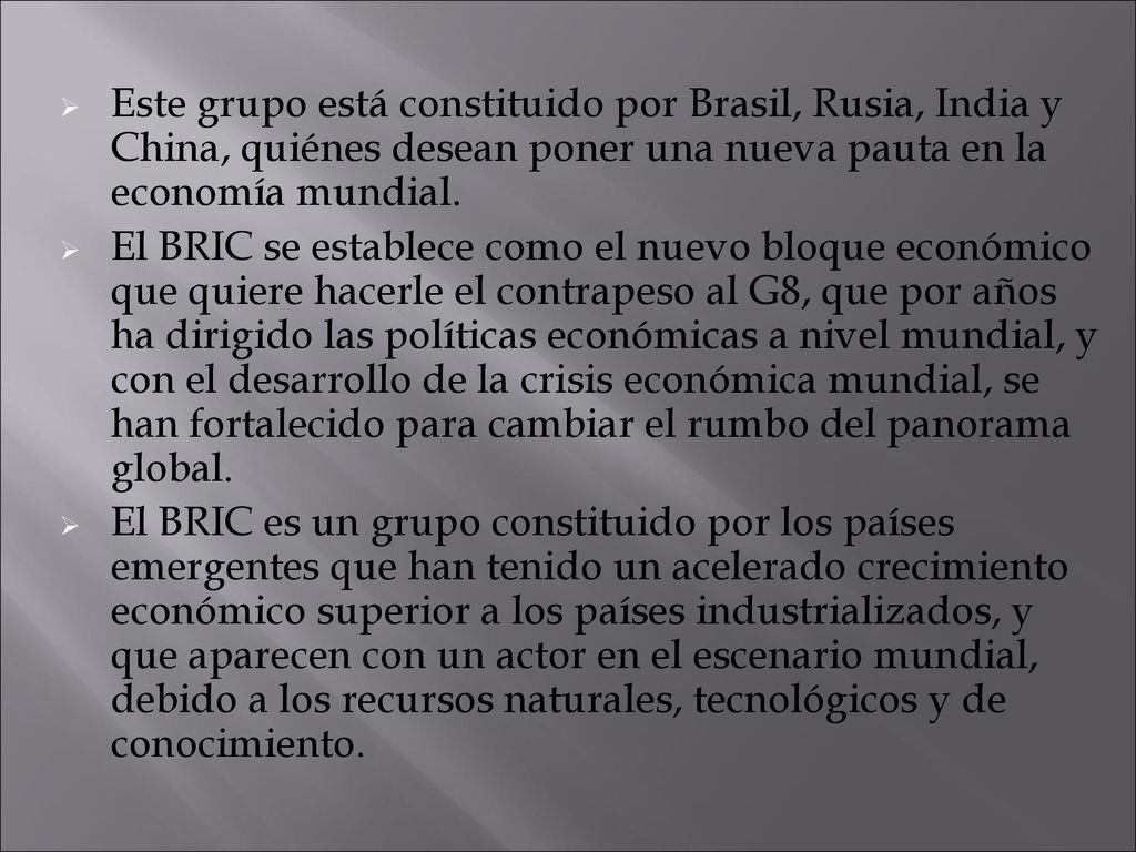 Este grupo está constituido por Brasil, Rusia, India y China, quiénes desean poner una nueva pauta en la economía mundial.