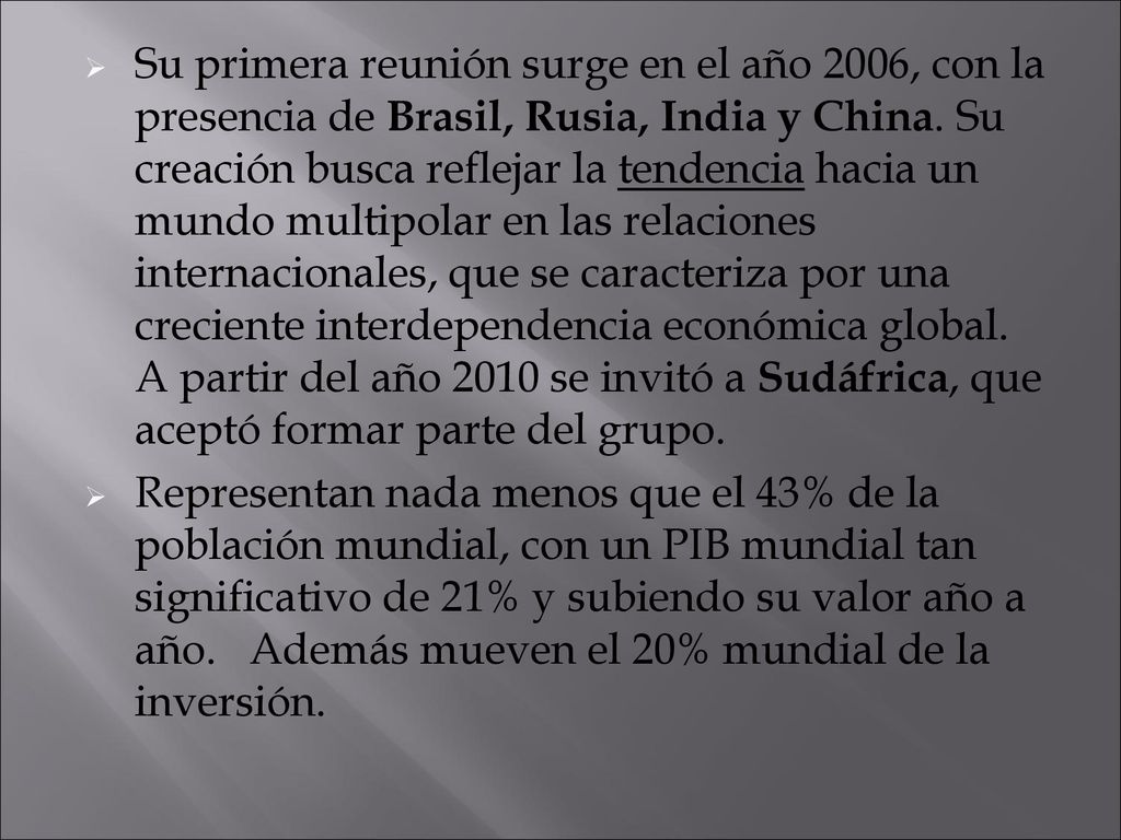 Su primera reunión surge en el año 2006, con la presencia de Brasil, Rusia, India y China. Su creación busca reflejar la tendencia hacia un mundo multipolar en las relaciones internacionales, que se caracteriza por una creciente interdependencia económica global. A partir del año 2010 se invitó a Sudáfrica, que aceptó formar parte del grupo.