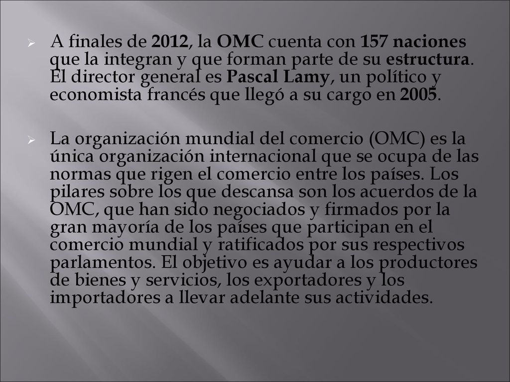 A finales de 2012, la OMC cuenta con 157 naciones que la integran y que forman parte de su estructura. El director general es Pascal Lamy, un político y economista francés que llegó a su cargo en 2005.