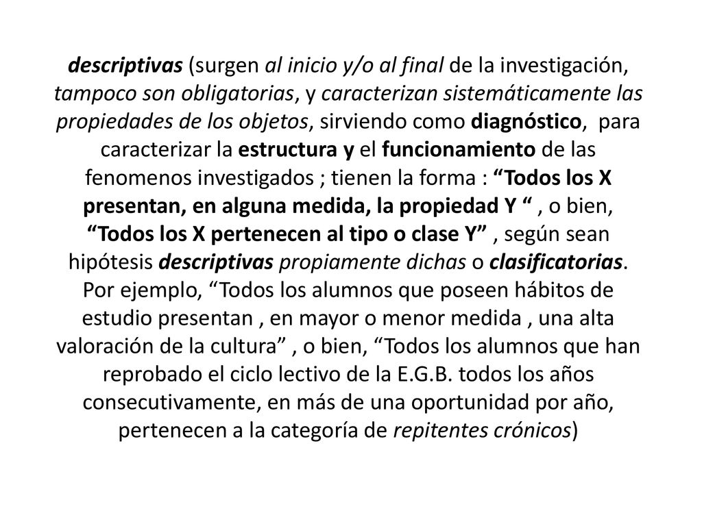 descriptivas (surgen al inicio y/o al final de la investigación, tampoco son obligatorias, y caracterizan sistemáticamente las propiedades de los objetos, sirviendo como diagnóstico, para caracterizar la estructura y el funcionamiento de las fenomenos investigados ; tienen la forma : Todos los X presentan, en alguna medida, la propiedad Y , o bien, Todos los X pertenecen al tipo o clase Y , según sean hipótesis descriptivas propiamente dichas o clasificatorias.