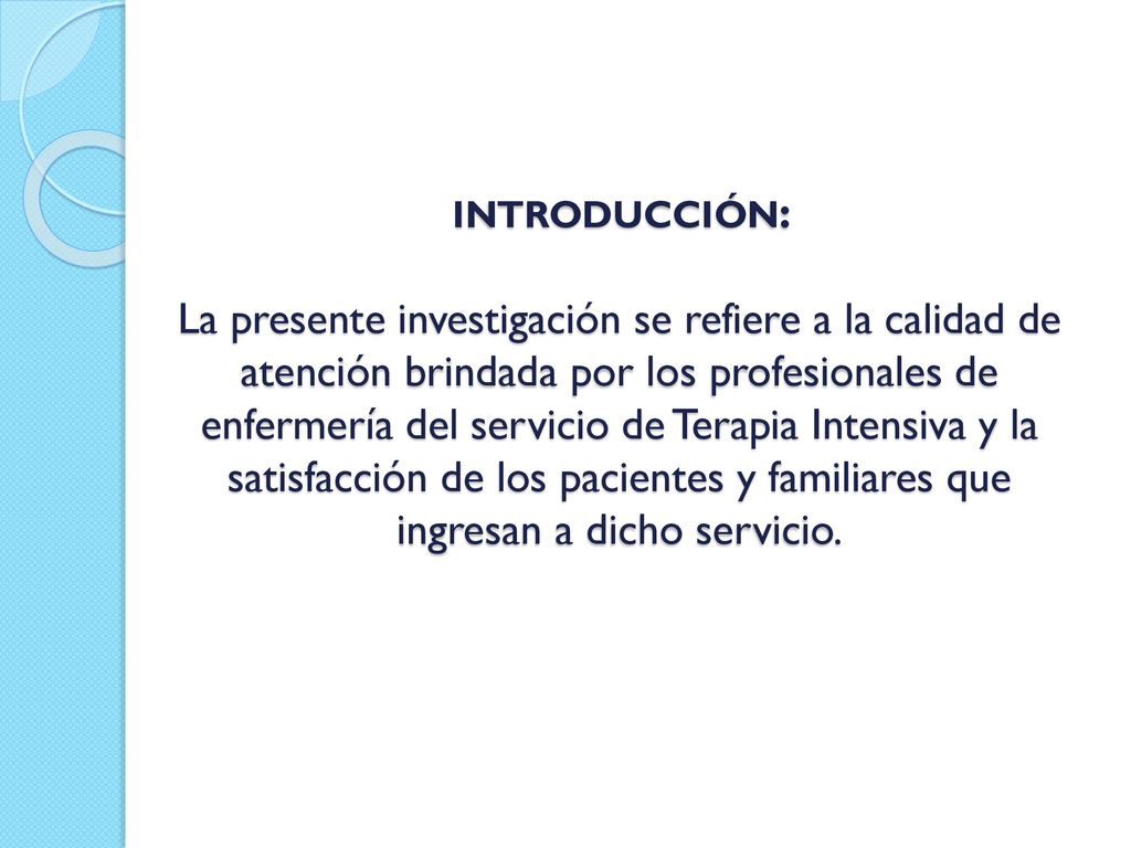 INTRODUCCIÓN: La presente investigación se refiere a la calidad de atención brindada por los profesionales de enfermería del servicio de Terapia Intensiva y la satisfacción de los pacientes y familiares que ingresan a dicho servicio.