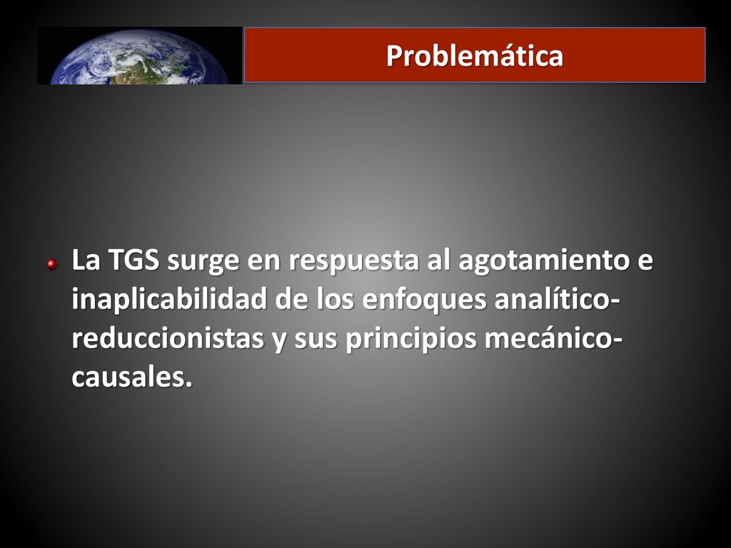 Problemática La TGS surge en respuesta al agotamiento e inaplicabilidad de los enfoques analítico-reduccionistas y sus principios mecánico-causales.
