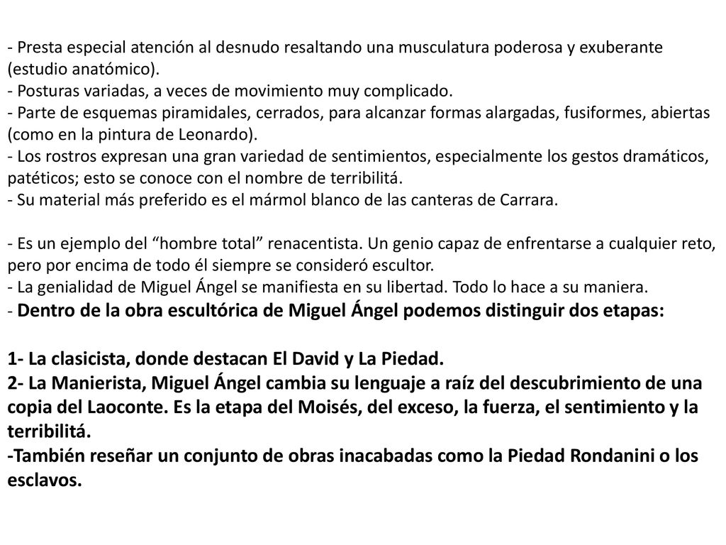 - Presta especial atención al desnudo resaltando una musculatura poderosa y exuberante (estudio anatómico). - Posturas variadas, a veces de movimiento muy complicado. - Parte de esquemas piramidales, cerrados, para alcanzar formas alargadas, fusiformes, abiertas (como en la pintura de Leonardo). - Los rostros expresan una gran variedad de sentimientos, especialmente los gestos dramáticos, patéticos; esto se conoce con el nombre de terribilitá. - Su material más preferido es el mármol blanco de las canteras de Carrara. - Es un ejemplo del hombre total renacentista. Un genio capaz de enfrentarse a cualquier reto, pero por encima de todo él siempre se consideró escultor. - La genialidad de Miguel Ángel se manifiesta en su libertad. Todo lo hace a su maniera. - Dentro de la obra escultórica de Miguel Ángel podemos distinguir dos etapas: 1- La clasicista, donde destacan El David y La Piedad. 2- La Manierista, Miguel Ángel cambia su lenguaje a raíz del descubrimiento de una copia del Laoconte. Es la etapa del Moisés, del exceso, la fuerza, el sentimiento y la terribilitá. -También reseñar un conjunto de obras inacabadas como la Piedad Rondanini o los esclavos.