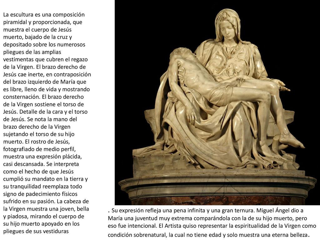La escultura es una composición piramidal y proporcionada, que muestra el cuerpo de Jesús muerto, bajado de la cruz y depositado sobre los numerosos pliegues de las amplias vestimentas que cubren el regazo de la Virgen. El brazo derecho de Jesús cae inerte, en contraposición del brazo izquierdo de María que es libre, lleno de vida y mostrando consternación. El brazo derecho de la Virgen sostiene el torso de Jesús. Detalle de la cara y el torso de Jesús. Se nota la mano del brazo derecho de la Virgen sujetando el torso de su hijo muerto. El rostro de Jesús, fotografiado de medio perfil, muestra una expresión plácida, casi descansada. Se interpreta como el hecho de que Jesús cumplió su mandato en la tierra y su tranquilidad reemplaza todo signo de padecimiento físicos sufrido en su pasión. La cabeza de la Virgen muestra una joven, bella y piadosa, mirando el cuerpo de su hijo muerto apoyado en los pliegues de sus vestiduras