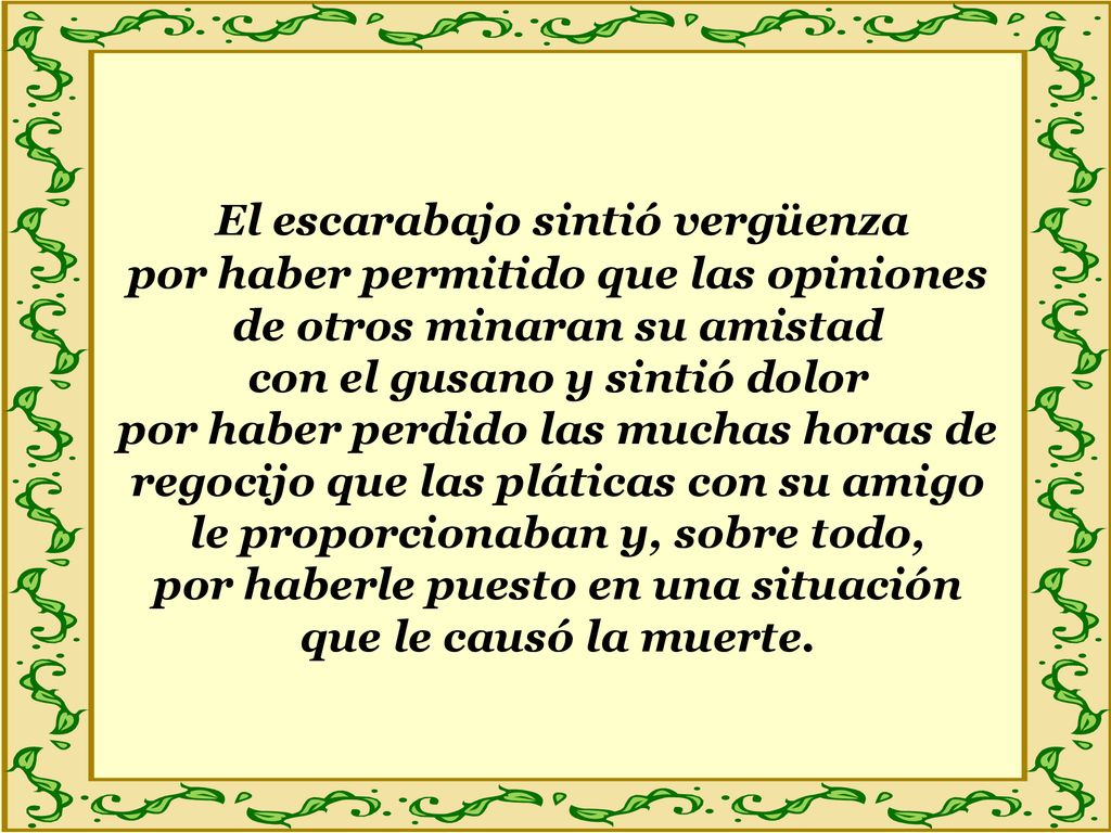El escarabajo sintió vergüenza por haber permitido que las opiniones de otros minaran su amistad con el gusano y sintió dolor por haber perdido las muchas horas de regocijo que las pláticas con su amigo le proporcionaban y, sobre todo, por haberle puesto en una situación que le causó la muerte.