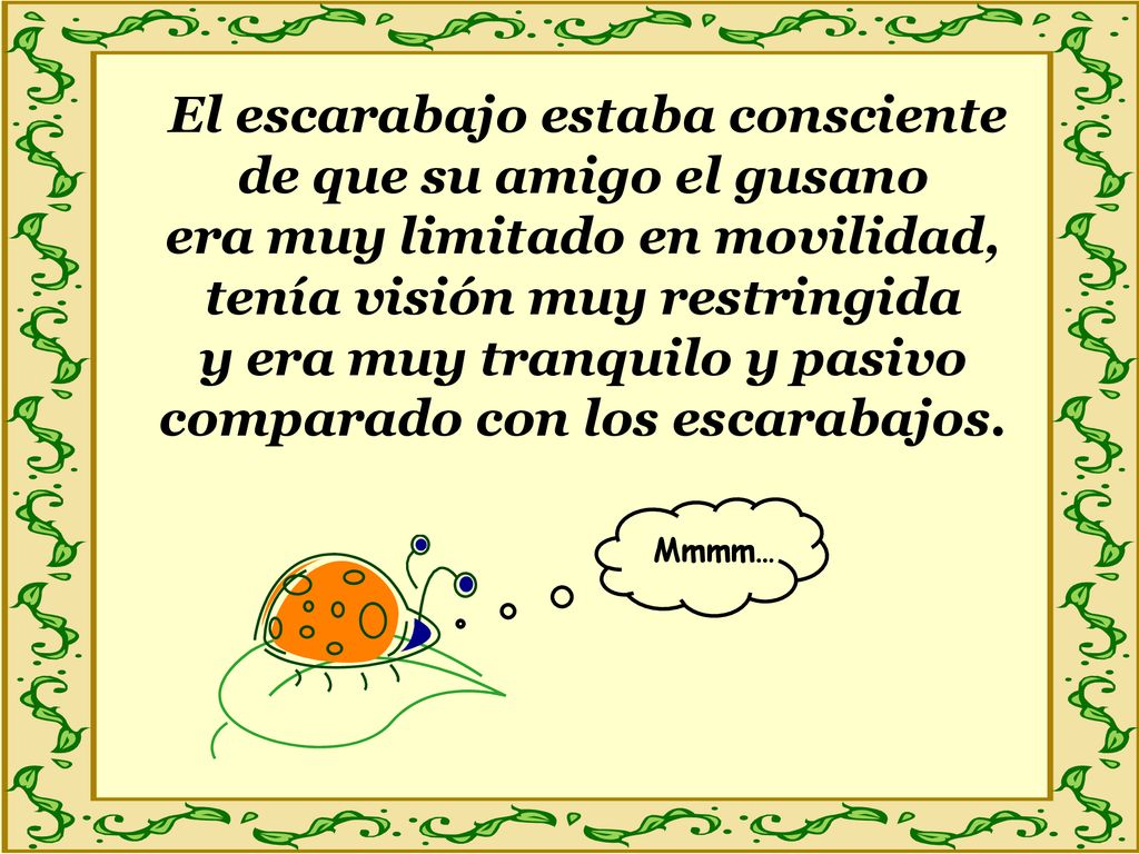 El escarabajo estaba consciente de que su amigo el gusano era muy limitado en movilidad, tenía visión muy restringida y era muy tranquilo y pasivo comparado con los escarabajos.