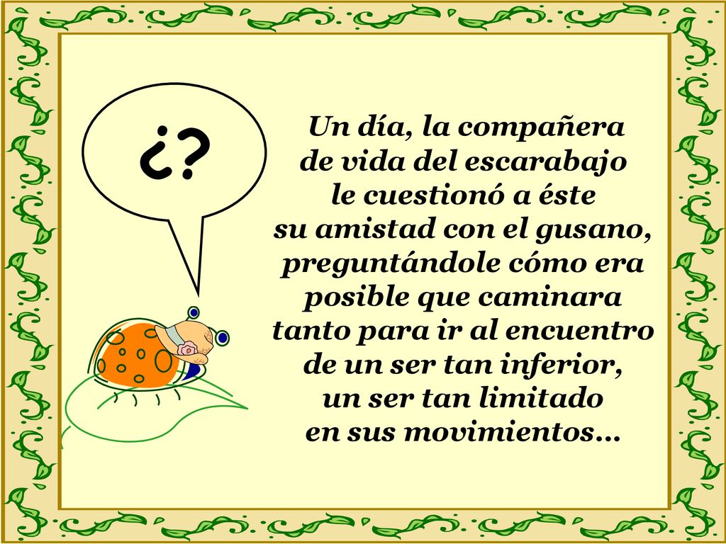Un día, la compañera de vida del escarabajo le cuestionó a éste su amistad con el gusano, preguntándole cómo era posible que caminara tanto para ir al encuentro de un ser tan inferior, un ser tan limitado en sus movimientos…