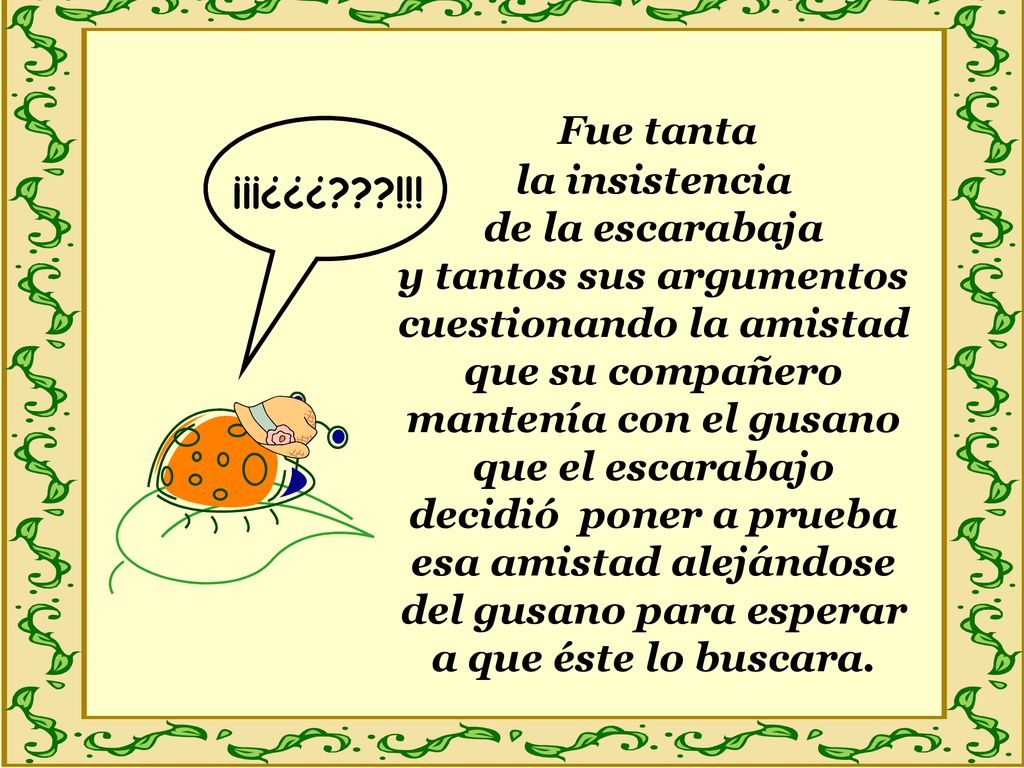 Fue tanta la insistencia de la escarabaja y tantos sus argumentos cuestionando la amistad que su compañero mantenía con el gusano que el escarabajo decidió poner a prueba esa amistad alejándose del gusano para esperar a que éste lo buscara.