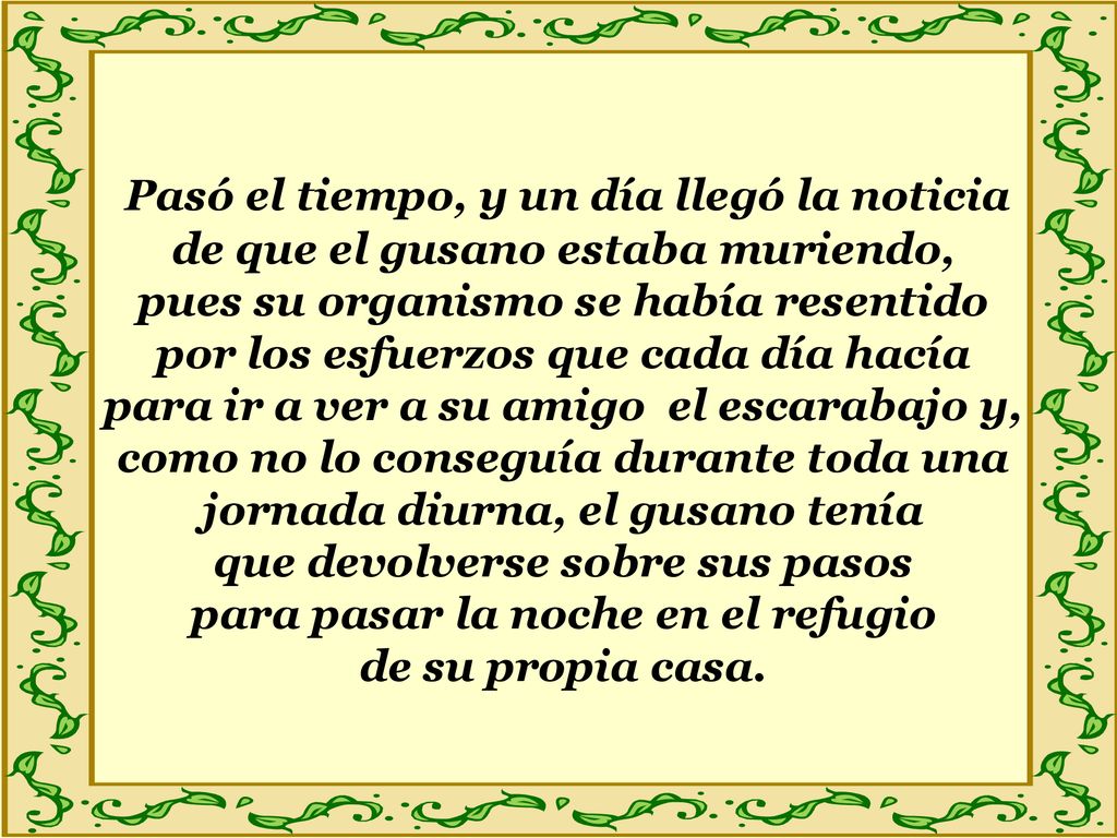Pasó el tiempo, y un día llegó la noticia de que el gusano estaba muriendo, pues su organismo se había resentido por los esfuerzos que cada día hacía para ir a ver a su amigo el escarabajo y, como no lo conseguía durante toda una jornada diurna, el gusano tenía que devolverse sobre sus pasos para pasar la noche en el refugio de su propia casa.