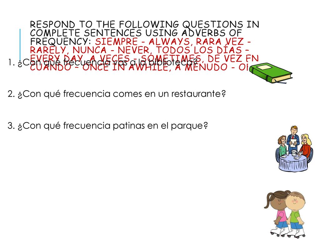 Respond to the following questions IN COMPLETE SENTENCES using adverbs of frequency: siempre - always, rara vez - rarely, nunca - never, todos los días – every day, a veces - sometimes, de vez en cuando – once in awhile, a menudo - often