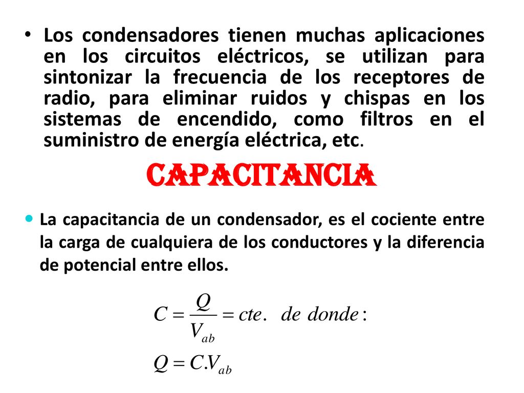 Los condensadores tienen muchas aplicaciones en los circuitos eléctricos, se utilizan para sintonizar la frecuencia de los receptores de radio, para eliminar ruidos y chispas en los sistemas de encendido, como filtros en el suministro de energía eléctrica, etc.