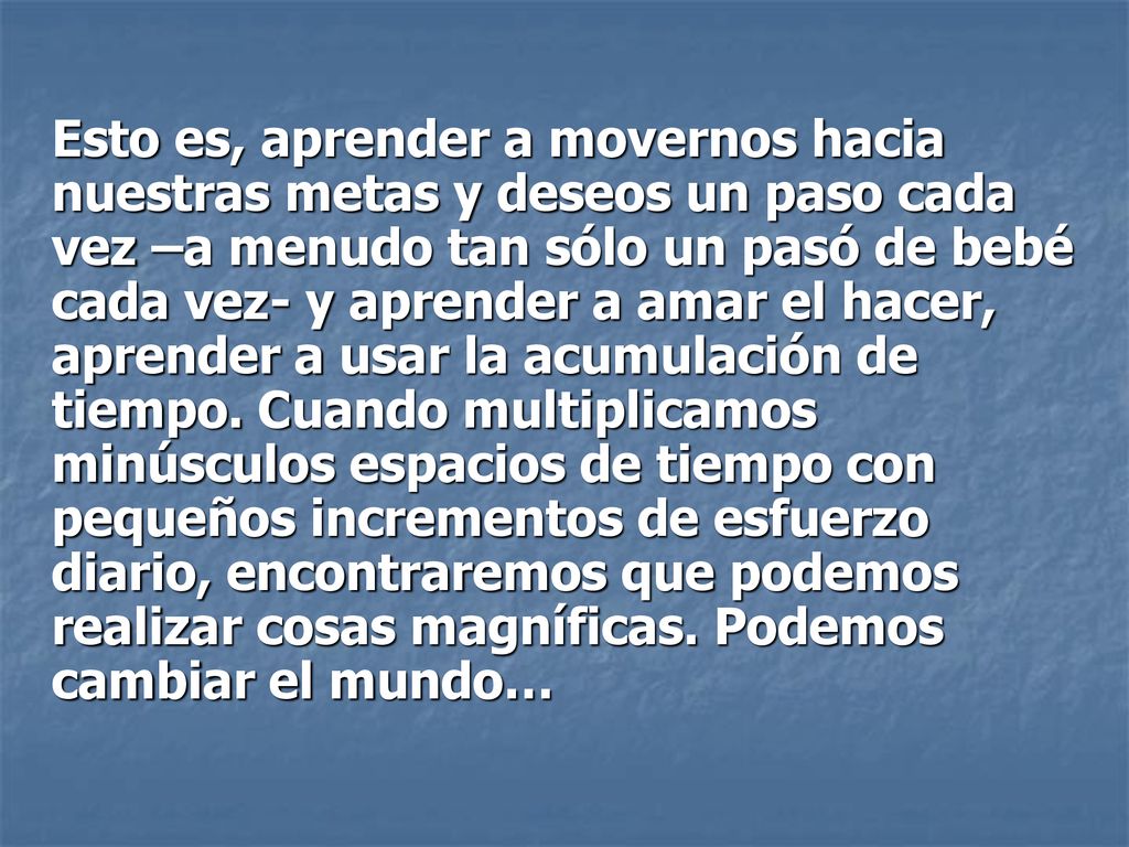 Esto es, aprender a movernos hacia nuestras metas y deseos un paso cada vez –a menudo tan sólo un pasó de bebé cada vez- y aprender a amar el hacer, aprender a usar la acumulación de tiempo.