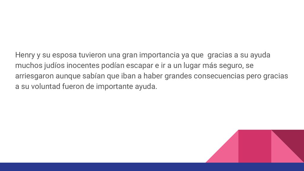 Henry y su esposa tuvieron una gran importancia ya que gracias a su ayuda muchos judíos inocentes podían escapar e ir a un lugar más seguro, se arriesgaron aunque sabían que iban a haber grandes consecuencias pero gracias a su voluntad fueron de importante ayuda.