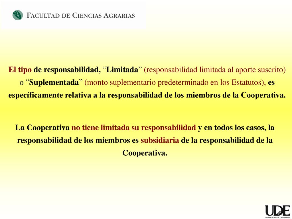 El tipo de responsabilidad, Limitada (responsabilidad limitada al aporte suscrito) o Suplementada (monto suplementario predeterminado en los Estatutos), es específicamente relativa a la responsabilidad de los miembros de la Cooperativa.