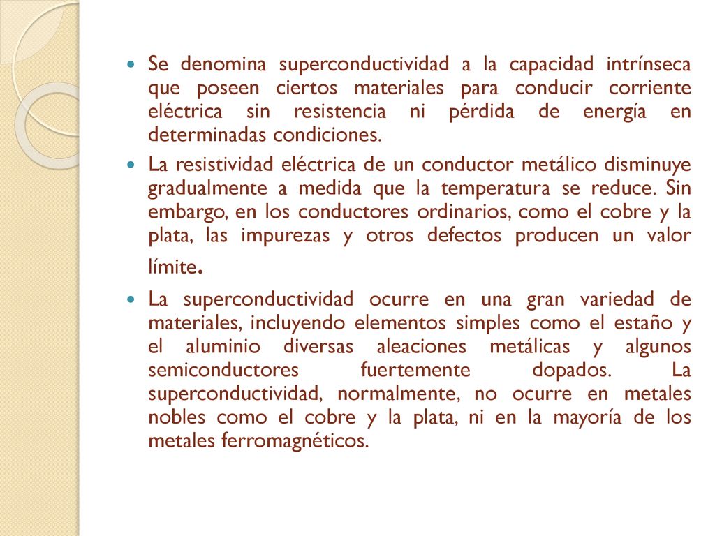 Se denomina superconductividad a la capacidad intrínseca que poseen ciertos materiales para conducir corriente eléctrica sin resistencia ni pérdida de energía en determinadas condiciones.