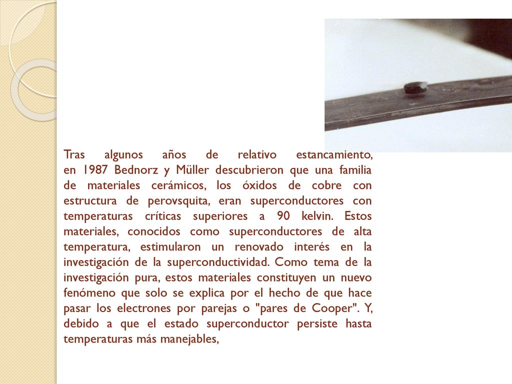 Tras algunos años de relativo estancamiento, en 1987 Bednorz y Müller descubrieron que una familia de materiales cerámicos, los óxidos de cobre con estructura de perovsquita, eran superconductores con temperaturas críticas superiores a 90 kelvin.