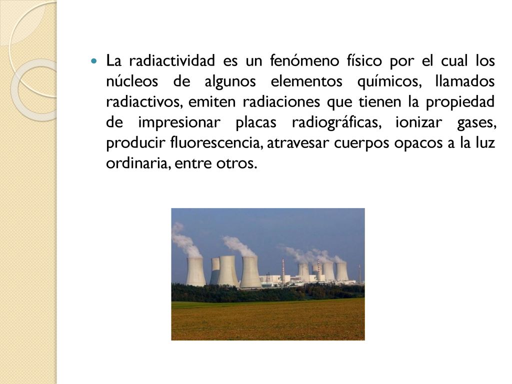 La radiactividad es un fenómeno físico por el cual los núcleos de algunos elementos químicos, llamados radiactivos, emiten radiaciones que tienen la propiedad de impresionar placas radiográficas, ionizar gases, producir fluorescencia, atravesar cuerpos opacos a la luz ordinaria, entre otros.
