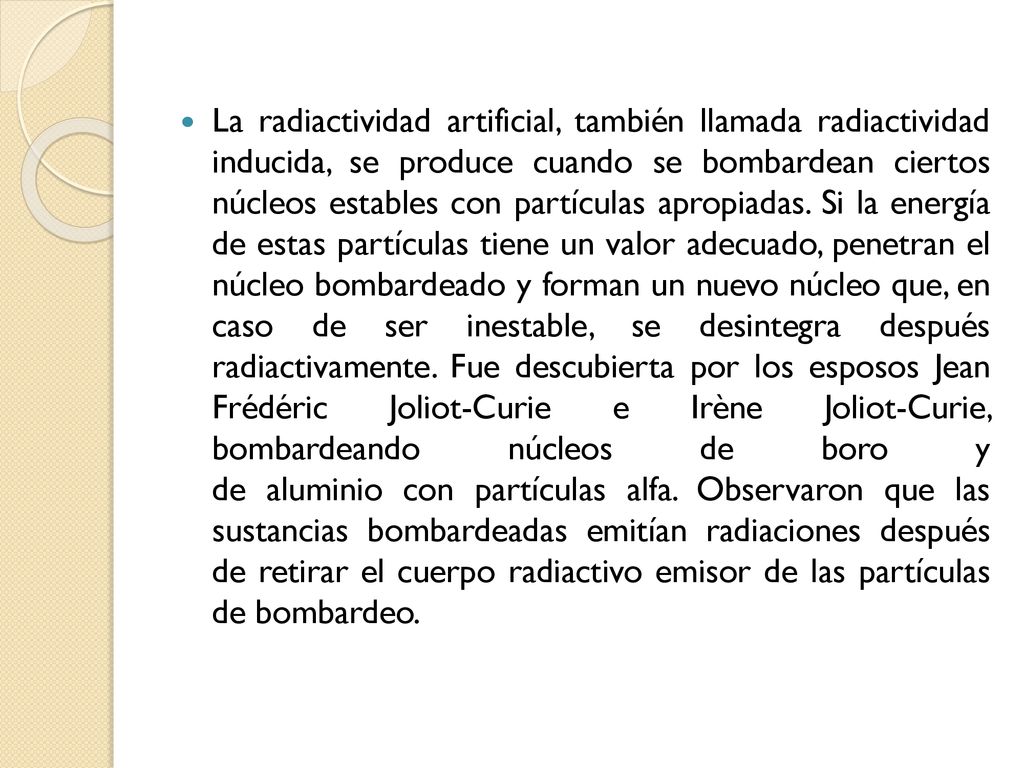 La radiactividad artificial, también llamada radiactividad inducida, se produce cuando se bombardean ciertos núcleos estables con partículas apropiadas.
