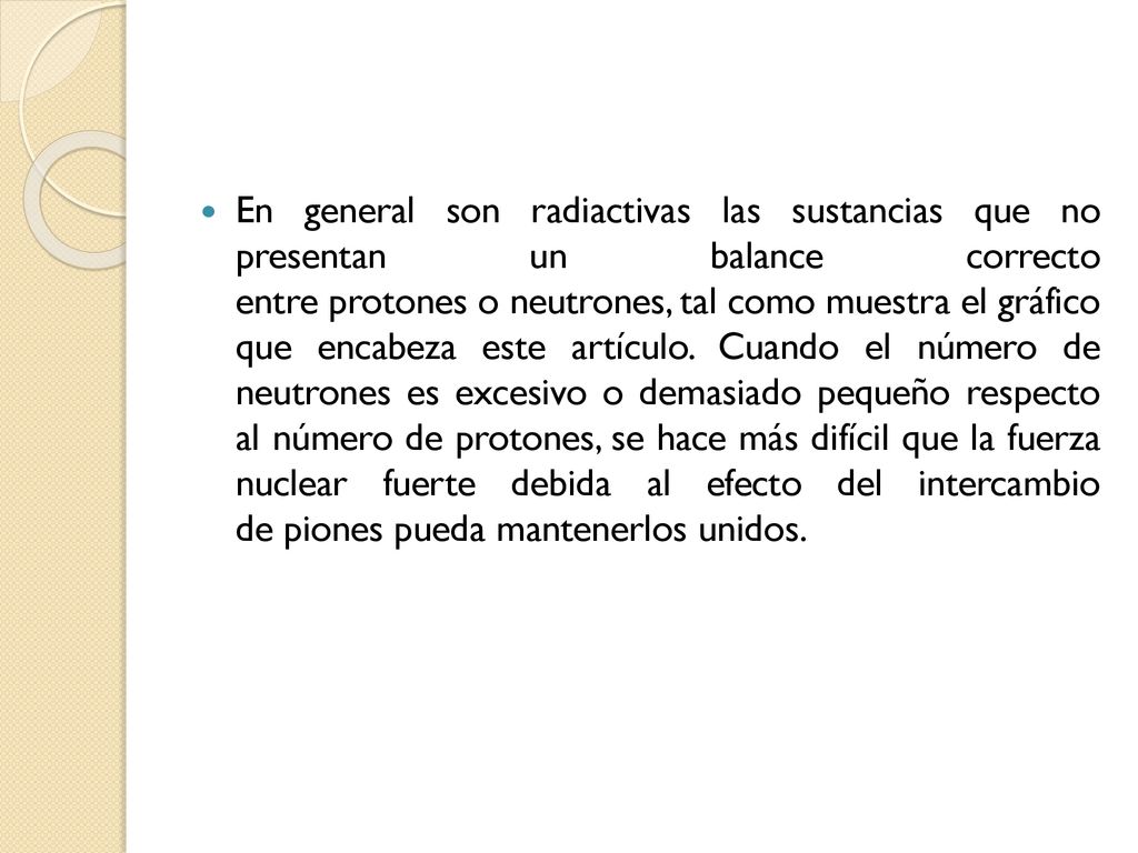 En general son radiactivas las sustancias que no presentan un balance correcto entre protones o neutrones, tal como muestra el gráfico que encabeza este artículo.