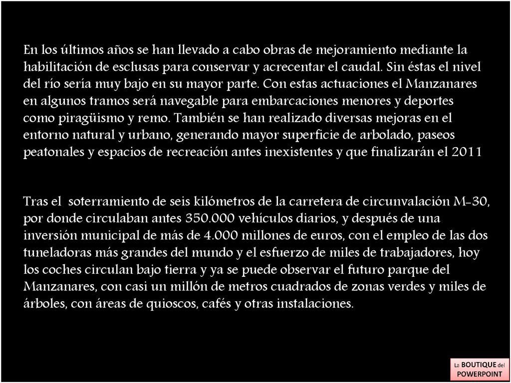 En los últimos años se han llevado a cabo obras de mejoramiento mediante la habilitación de esclusas para conservar y acrecentar el caudal. Sin éstas el nivel del río sería muy bajo en su mayor parte. Con estas actuaciones el Manzanares en algunos tramos será navegable para embarcaciones menores y deportes como piragüismo y remo. También se han realizado diversas mejoras en el entorno natural y urbano, generando mayor superficie de arbolado, paseos peatonales y espacios de recreación antes inexistentes y que finalizarán el 2011