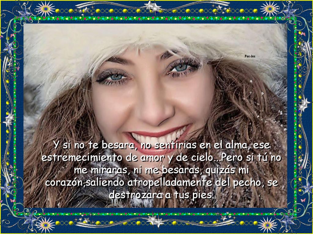 Y si no te besara, no sentirias en el alma, ese estremecimiento de amor y de cielo...Pero si tú no me miraras, ni me besaras, quizás mi corazón,saliendo atropelladamente del pecho, se destrozara a tus pies.