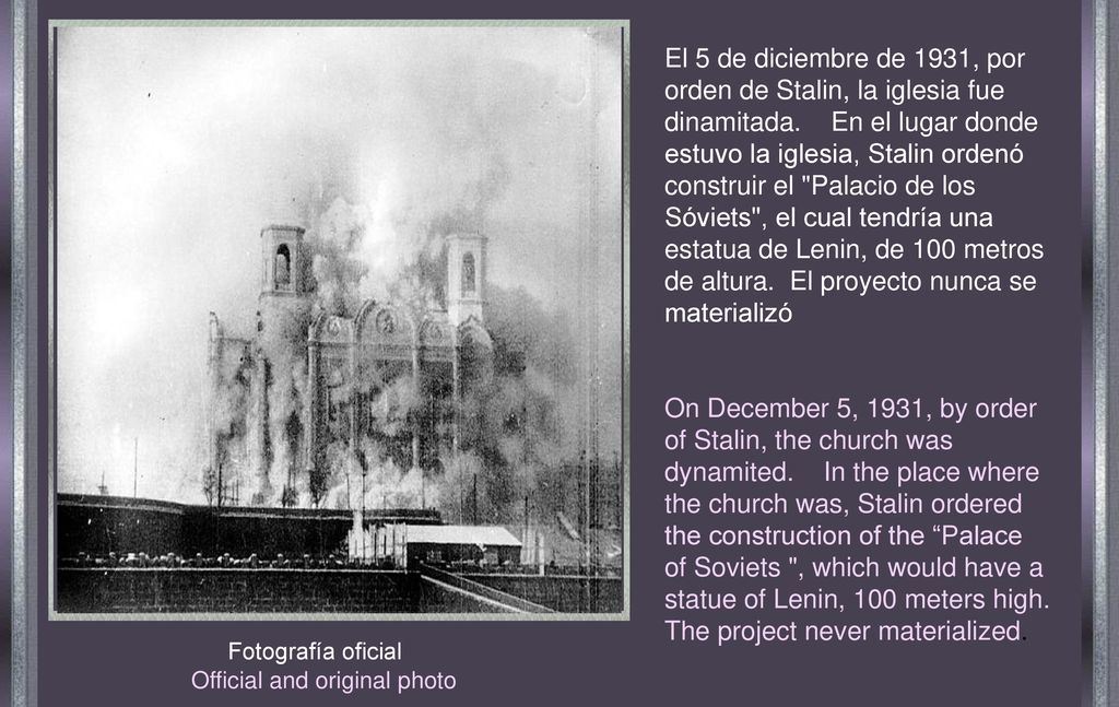 El 5 de diciembre de 1931, por orden de Stalin, la iglesia fue dinamitada. En el lugar donde estuvo la iglesia, Stalin ordenó construir el Palacio de los Sóviets , el cual tendría una estatua de Lenin, de 100 metros de altura. El proyecto nunca se materializó