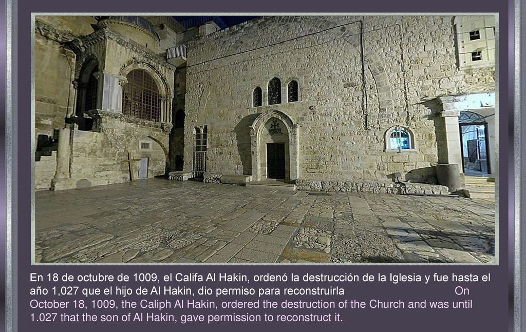 En 18 de octubre de 1009, el Califa Al Hakin, ordenó la destrucción de la Iglesia y fue hasta el año 1,027 que el hijo de Al Hakin, dio permiso para reconstruirla On October 18, 1009, the Caliph Al Hakin, ordered the destruction of the Church and was until that the son of Al Hakin, gave permission to reconstruct it.