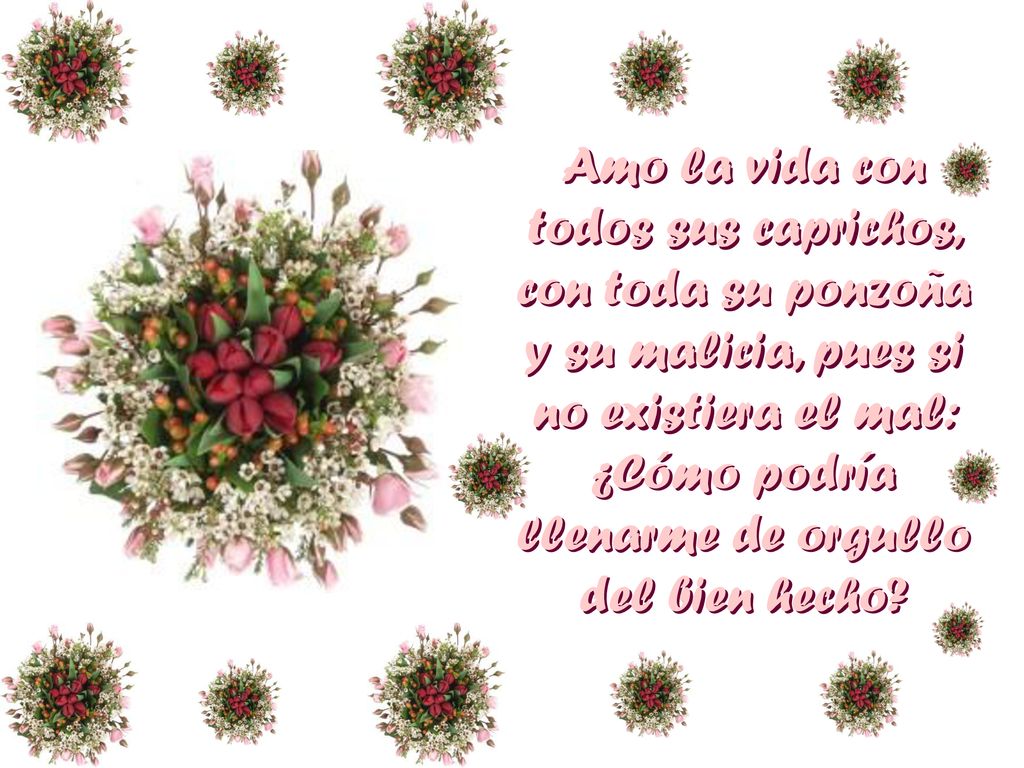 Amo la vida con todos sus caprichos, con toda su ponzoña y su malicia, pues si no existiera el mal: ¿Cómo podría llenarme de orgullo del bien hecho