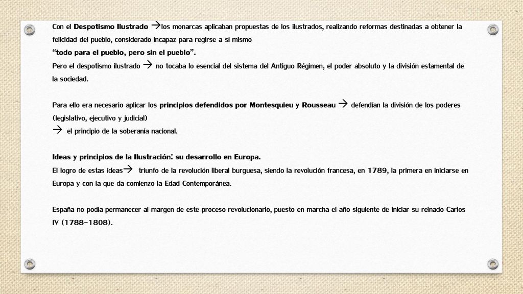 Con el Despotismo Ilustrado los monarcas aplicaban propuestas de los ilustrados, realizando reformas destinadas a obtener la felicidad del pueblo, considerado incapaz para regirse a sí mismo