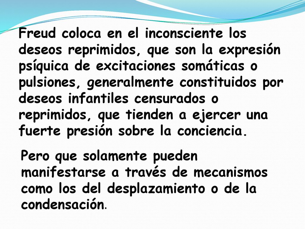 Freud coloca en el inconsciente los deseos reprimidos, que son la expresión psíquica de excitaciones somáticas o pulsiones, generalmente constituidos por deseos infantiles censurados o reprimidos, que tienden a ejercer una fuerte presión sobre la conciencia.