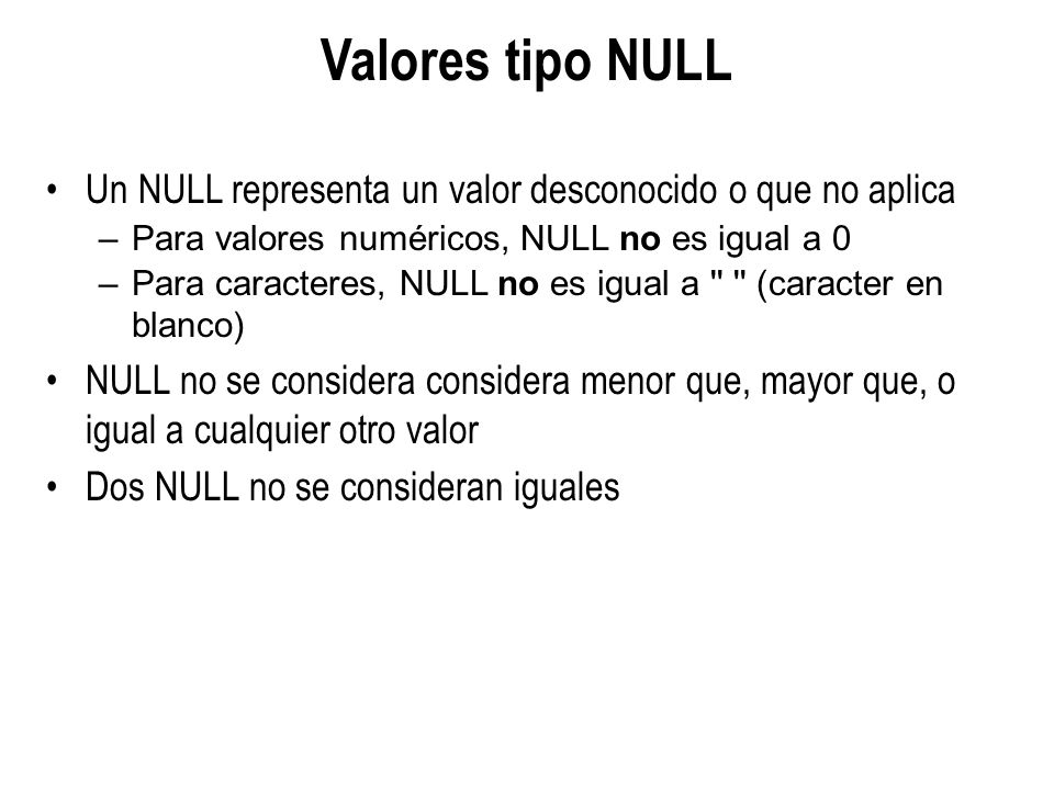 Valores tipo NULL Un NULL representa un valor desconocido o que no aplica. Para valores numéricos, NULL no es igual a 0.