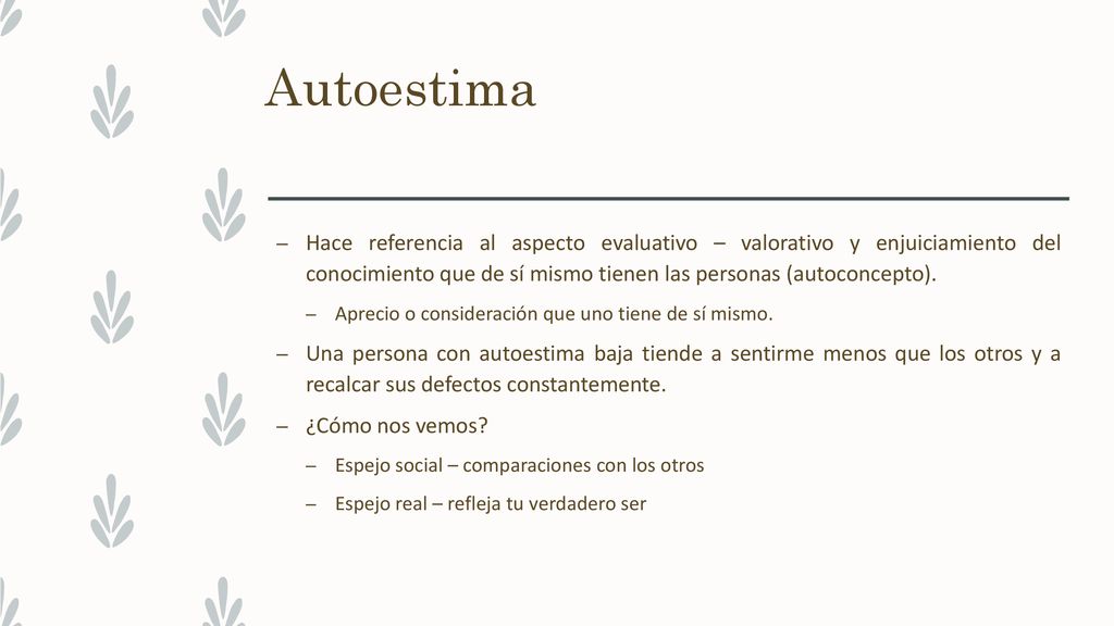 Autoestima Hace referencia al aspecto evaluativo – valorativo y enjuiciamiento del conocimiento que de sí mismo tienen las personas (autoconcepto).