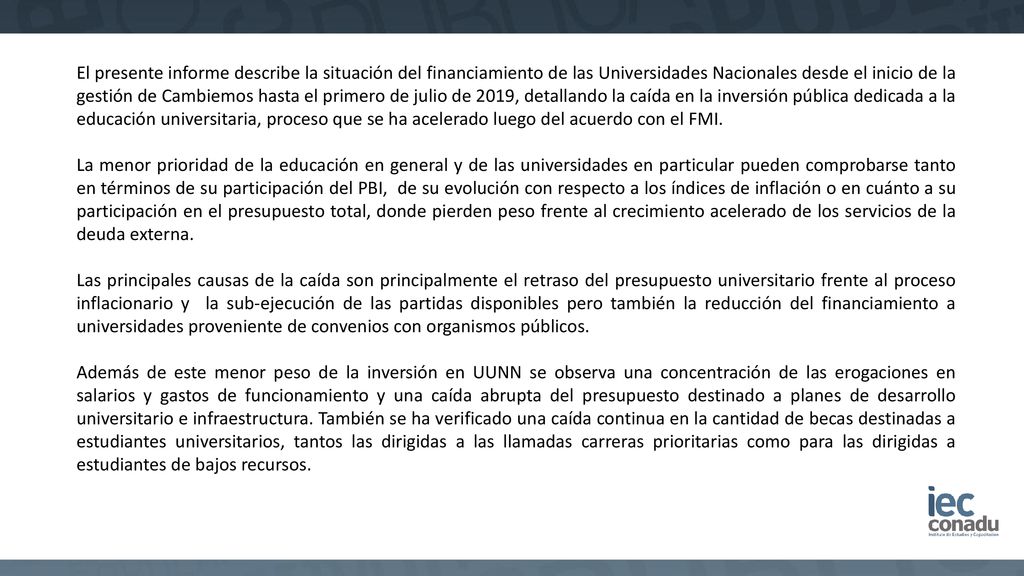 El presente informe describe la situación del financiamiento de las Universidades Nacionales desde el inicio de la gestión de Cambiemos hasta el primero de julio de 2019, detallando la caída en la inversión pública dedicada a la educación universitaria, proceso que se ha acelerado luego del acuerdo con el FMI.