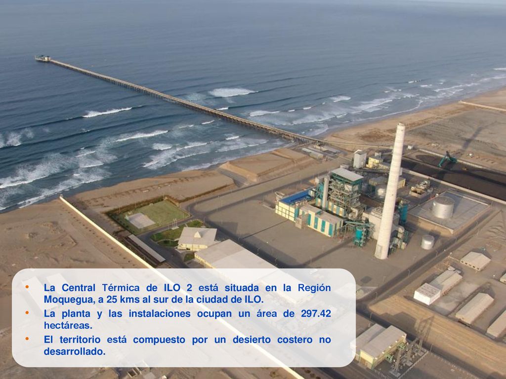La Central Térmica de ILO 2 está situada en la Región Moquegua, a 25 kms al sur de la ciudad de ILO.