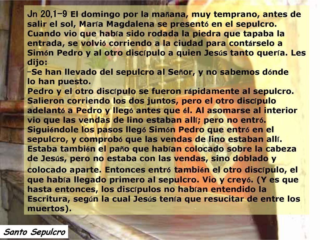 Jn 20,1-9 El domingo por la mañana, muy temprano, antes de salir el sol, María Magdalena se presentó en el sepulcro. Cuando vio que había sido rodada la piedra que tapaba la entrada, se volvió corriendo a la ciudad para contárselo a Simón Pedro y al otro discípulo a quien Jesús tanto quería. Les dijo: –Se han llevado del sepulcro al Señor, y no sabemos dónde lo han puesto. Pedro y el otro discípulo se fueron rápidamente al sepulcro. Salieron corriendo los dos juntos, pero el otro discípulo adelantó a Pedro y llegó antes que él. Al asomarse al interior vio que las vendas de lino estaban allí; pero no entró. Siguiéndole los pasos llegó Simón Pedro que entró en el sepulcro, y comprobó que las vendas de lino estaban allí. Estaba también el paño que habían colocado sobre la cabeza de Jesús, pero no estaba con las vendas, sino doblado y colocado aparte. Entonces entró también el otro discípulo, el que había llegado primero al sepulcro. Vio y creyó. (Y es que hasta entonces, los discípulos no habían entendido la Escritura, según la cual Jesús tenía que resucitar de entre los muertos).