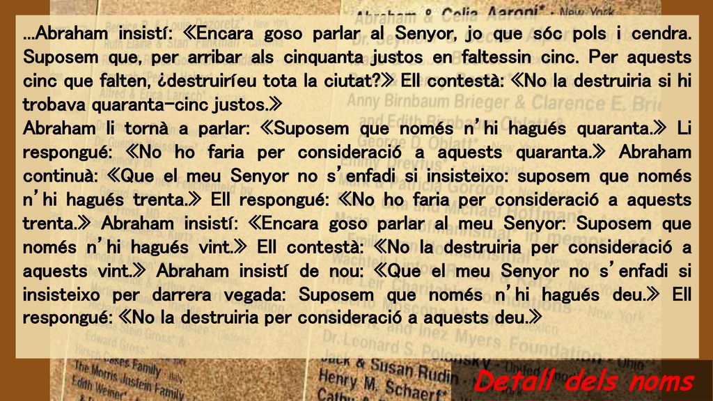 ...Abraham insistí: «Encara goso parlar al Senyor, jo que sóc pols i cendra. Suposem que, per arribar als cinquanta justos en faltessin cinc. Per aquests cinc que falten, ¿destruiríeu tota la ciutat » Ell contestà: «No la destruiria si hi trobava quaranta-cinc justos.»