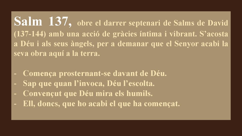 Salm 137, obre el darrer septenari de Salms de David ( ) amb una acció de gràcies íntima i vibrant. S’acosta a Déu i als seus àngels, per a demanar que el Senyor acabi la seva obra aquí a la terra.