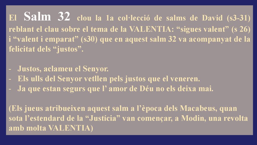 El Salm 32 clou la 1a col·lecció de salms de David (s3-31) reblant el clau sobre el tema de la VALENTIA: sigues valent (s 26) i valent i emparat (s30) que en aquest salm 32 va acompanyat de la felicitat dels justos .