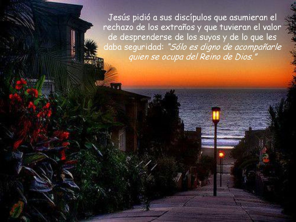 Jesús pidió a sus discípulos que asumieran el rechazo de los extraños y que tuvieran el valor de desprenderse de los suyos y de lo que les daba seguridad: Sólo es digno de acompañarle quien se ocupa del Reino de Dios.