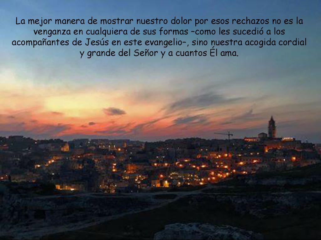 La mejor manera de mostrar nuestro dolor por esos rechazos no es la venganza en cualquiera de sus formas –como les sucedió a los acompañantes de Jesús en este evangelio–, sino nuestra acogida cordial y grande del Señor y a cuantos Él ama.