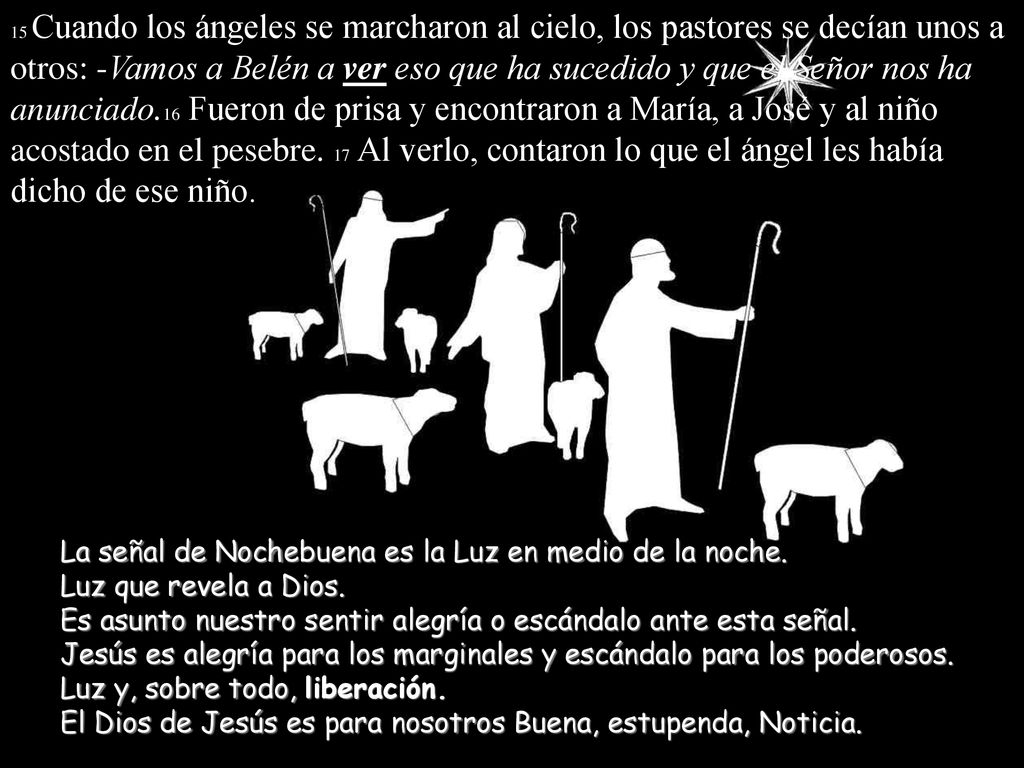 15 Cuando los ángeles se marcharon al cielo, los pastores se decían unos a otros: -Vamos a Belén a ver eso que ha sucedido y que el Señor nos ha anunciado.16 Fueron de prisa y encontraron a María, a José y al niño