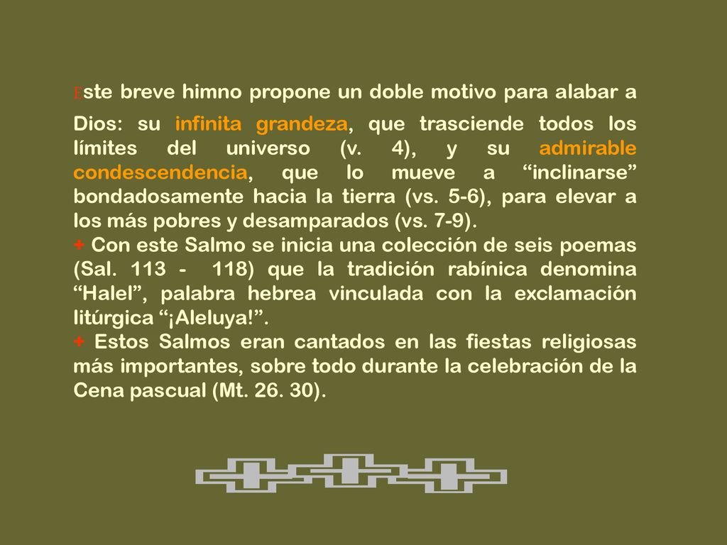 Este breve himno propone un doble motivo para alabar a Dios: su infinita grandeza, que trasciende todos los límites del universo (v. 4), y su admirable condescendencia, que lo mueve a inclinarse bondadosamente hacia la tierra (vs. 5-6), para elevar a los más pobres y desamparados (vs. 7-9).