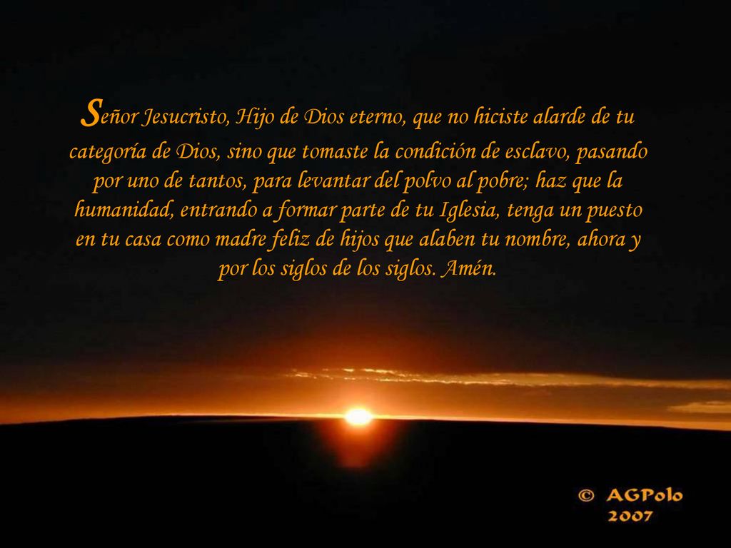 Señor Jesucristo, Hijo de Dios eterno, que no hiciste alarde de tu categoría de Dios, sino que tomaste la condición de esclavo, pasando por uno de tantos, para levantar del polvo al pobre; haz que la humanidad, entrando a formar parte de tu Iglesia, tenga un puesto en tu casa como madre feliz de hijos que alaben tu nombre, ahora y por los siglos de los siglos.