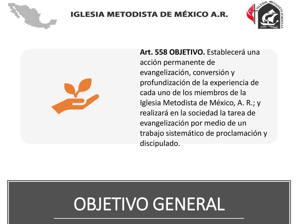 Art. 558 OBJETIVO. Establecerá una acción permanente de evangelización, conversión y profundización de la experiencia de cada uno de los miembros de la Iglesia Metodista de México, A. R.; y realizará en la sociedad la tarea de evangelización por medio de un trabajo sistemático de proclamación y discipulado.